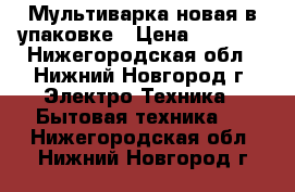 Мультиварка новая в упаковке › Цена ­ 1 500 - Нижегородская обл., Нижний Новгород г. Электро-Техника » Бытовая техника   . Нижегородская обл.,Нижний Новгород г.